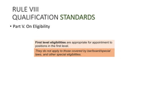 RULE VIII
QUALIFICATION STANDARDS
• Part V. On Eligibility
First level eligibilities are appropriate for appointment to
positions in the first level.
They do not apply to those covered by bar/board/special
laws, and other special eligibilities.
 