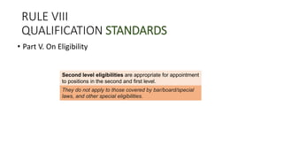 RULE VIII
QUALIFICATION STANDARDS
• Part V. On Eligibility
Second level eligibilities are appropriate for appointment
to positions in the second and first level.
in the second and first levelThey do not apply to those covered by bar/board/special
laws, and other special eligibilities.
 