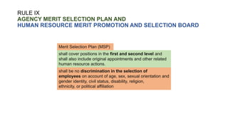 RULE IX
AGENCY MERIT SELECTION PLAN AND
HUMAN RESOURCE MERIT PROMOTION AND SELECTION BOARD
shall cover positions in the first and second level and
shall also include original appointments and other related
human resource actions.
Merit Selection Plan (MSP)
shall be no discrimination in the selection of
employees on account of age, sex, sexual orientation and
gender identity, civil status, disability, religion,
ethnicity, or political affiliation
 