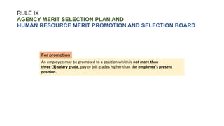 RULE IX
AGENCY MERIT SELECTION PLAN AND
HUMAN RESOURCE MERIT PROMOTION AND SELECTION BOARD
An employee may be promoted to a position which is not more than
three (3) salary grade, pay or job grades higher than the employee's present
position.
For promotion
 