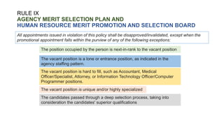 RULE IX
AGENCY MERIT SELECTION PLAN AND
HUMAN RESOURCE MERIT PROMOTION AND SELECTION BOARD
All appointments issued in violation of this policy shall be disapproved/invalidated, except when the
promotional appointment falls within the purview of any of the following exceptions:
The position occupied by the person is next-in-rank to the vacant position
The vacant position is a lone or entrance position, as indicated in the
agency staffing pattern.
The vacant position is hard to fill, such as Accountant, Medical
Officer/Specialist, Attorney, or Information Technology Officer/Computer
Programmer positions.
The vacant position is unique and/or highly specialized
The candidates passed through a deep selection process, taking into
consideration the candidates' superior qualifications
 