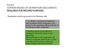 RULEX
CERTAIN MODES OF SEPARATION DOCUMENTS
REQUIRED FOR RECORD PURPOSES
Resignation shall be governed by the following rules:
1. An official or employee is deemed to
have tendered his/her resignation upon
receipt by the appointing officer/authority of
the farmer's written resignation
2. Pending receipt by the official or
employee of the action taken by the
appointing
officer/authority on the resignation, the
official or employee shall remain in office
and retain all the powers, duties and
responsibilities appurtenant thereto.
 