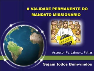 A VALIDADE PERMANENTE DO
MANDATO MISSIONÁRIO
Sejam todos Bem-vindos
Assessor Pe. Jaime c. Patias
 