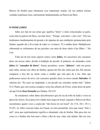 Palavra   do   Senhor   para   interpretar   essa   importante   oração,   ela   nos   poderá   ensinar 
verdades espirituais reais, inteiramente fundamentadas na Palavra de Deus.

O NOME JABEZ
Jabez nos fala do seu nome que significa “dores” e dores relacionadas ao parto, 
como dito na palavra de Deus, sua mãe disse: “ Porque  com dores  o dei a luz”. Nós nos 
lembramos imediatamente do pecado e de algumas de suas maldições pronunciadas pelo 
Senhor, quando diz a Eva (mãe de todos os viventes); “E a mulher disse: Multiplicarei 
sobremodo os sofrimentos de tua gravidez; em meio de dores darás à luz filhos...” Gn 
3:16
Cada um de nós neste aspecto somos como Jabez. Ao nascermos nós causamos 
dores em nossas mães, devido à maldição do pecado. E podemos ser chamados como 
Jabez  foi “causador de dores”. Somos pecadores, somos “Jabezes”, indo um pouco 
mais além, mesmo aos olhos do Senhor, quanta dor Ele não sofreu por nós, Ele mesmo 
comparou   a   Sua   dor   na   morte   como   a   mulher   que   está   para   da   à   luz.   Para   que 
pudéssemos nascer de novo, nós causamos grandes dores ao nosso amado Salvador. O 
salmista diz: “Eu nasci na iniqüidade, e em pecado me concebeu minha mãe.” Salmo 
51:5. Paulo, que com certeza cumpria o resto das aflições de Cristo, sentia dores de parto 
até que Cristo fosse formado nos Gálatas. Gl 4:19.
Se estudarmos sobre Jabez descobriremos que ele era da tribo de Judá e viveu na 
época dos Juízes. Essa época foi a idade mais negra de Israel, segundo a Palavra de Deus 
encontramos quatro vezes a expressão “não havia rei em Israel” (Jz 17:6, 18:1, 19:1 e 
21:25). As tribos estavam todas em Canaã, na terra prometida, terra que mana “leite e 
mel”, terra que espiritualmente significa a abundante vida do Senhor. Mas para eles era 
como se o Senhor não fora mais o Deus e Rei de suas vidas, não tinham  Rei em seus 
2

 