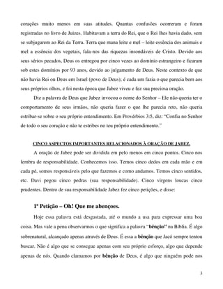 corações   muito   menos   em   suas   atitudes.   Quantas   confusões   ocorreram   e   foram 
registradas no livro de Juizes. Habitavam a terra do Rei, que o Rei lhes havia dado, sem 
se subjugarem ao Rei da Terra. Terra que mana leite e mel – leite essência dos animais e 
mel a essência dos vegetais, fala­nos das riquezas insondáveis de Cristo. Devido aos 
seus sérios pecados, Deus os entregou por cinco vezes ao domínio estrangeiro e ficaram 
sob estes domínios por 93 anos, devido ao julgamento de Deus. Neste contexto de que 
não havia Rei ou Deus em Israel (povo de Deus), é cada um fazia o que parecia bem aos 
seus próprios olhos, e foi nesta época que Jabez viveu e fez sua preciosa oração.
Diz a palavra de Deus que Jabez invocou o nome do Senhor – Ele não queria ter o 
comportamento  de  seus  irmãos,  não   queria  fazer  o  que  lhe  parecia   reto,  não  queria 
estribar­se sobre o seu próprio entendimento. Em Provérbios 3:5, diz: “Confia no Senhor 
de todo o seu coração e não te estribes no teu próprio entendimento.”
CINCO ASPECTOS IMPORTANTES RELACIONADOS À ORAÇÃO DE JABEZ.

A oração de Jabez pode ser dividida em pelo menos em cinco pontos. Cinco nos 
lembra de responsabilidade. Conhecemos isso. Temos cinco dedos em cada mão e em 
cada pé, somos responsáveis pelo que fazemos e como andamos. Temos cinco sentidos, 
etc.   Davi   pegou   cinco   pedras   (sua   responsabilidade).   Cinco   virgens   loucas   cinco 
prudentes. Dentro de sua responsabilidade Jabez fez cinco petições, e disse:

1ª Petição – Oh! Que me abençoes.
Hoje essa palavra está desgastada, até o mundo a usa para expressar uma boa 
coisa. Mas vale a pena observarmos o que significa a palavra “bênção” na Bíblia. É algo 
sobrenatural, alcançado apenas através de Deus. É essa a bênção que Jacó sempre tentou 
buscar. Não é algo que se consegue apenas com seu próprio esforço, algo que depende 
apenas de nós. Quando clamamos por  bênção  de Deus, é algo que ninguém pode nos 
3

 