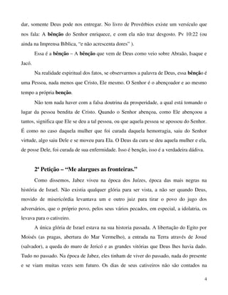 dar, somente Deus pode nos entregar. No livro de Provérbios existe um versículo que 
nos fala: A  bênção  do Senhor enriquece, e com ela não traz desgosto. Pv 10:22 (ou 
ainda na Imprensa Bíblica, “e não acrescenta dores” ).
Essa é a bênção – A bênção que vem de Deus como veio sobre Abraão, Isaque e 
Jacó.
Na realidade espiritual dos fatos, se observarmos a palavra de Deus, essa bênção é 
uma Pessoa, nada menos que Cristo, Ele mesmo. O Senhor é o abençoador e ao mesmo 
tempo a própria benção.
Não tem nada haver com a falsa doutrina da prosperidade, a qual está tomando o 
lugar da pessoa bendita de Cristo. Quando o Senhor abençoa, como Ele abençoou a 
tantos, significa que Ele se deu a tal pessoa, ou que aquela pessoa se apossou do Senhor. 
É como no caso daquela mulher que foi curada daquela hemorragia, saiu do Senhor 
virtude, algo saiu Dele e se moveu para Ela. O Deus da cura se deu aquela mulher e ela, 
de posse Dele, foi curada de sua enfermidade. Isso é benção, isso é a verdadeira dádiva. 

2ª Petição – “Me alargues as fronteiras.”
Como   dissemos,   Jabez   viveu   na   época   dos   Juízes,   época   das   mais   negras   na 
história de Israel. Não existia qualquer glória para ser vista, a não ser quando Deus, 
movido   de   misericórdia   levantava   um   e   outro   juiz   para   tirar   o   povo   do   jugo   dos 
adversários, que o próprio povo, pelos seus vários pecados, em especial, a idolatria, os 
levava para o cativeiro.
A única glória de Israel estava na sua historia passada. A libertação do Egito por 
Moisés  (as pragas, abertura do Mar Vermelho), a entrada na Terra através de Josué 
(salvador), a queda do muro de Jericó e as grandes vitórias que Deus lhes havia dado. 
Tudo no passado. Na época de Jabez, eles tinham de viver do passado, nada do presente 
e se viam muitas vezes sem  futuro. Os dias de seus cativeiros não são contados na 
4

 