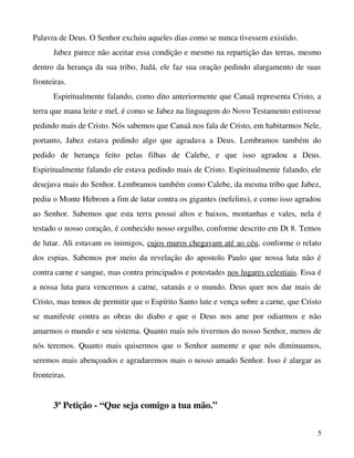 Palavra de Deus. O Senhor excluiu aqueles dias como se nunca tivessem existido.
Jabez parece não aceitar essa condição e mesmo na repartição das terras, mesmo 
dentro da herança da sua tribo, Judá, ele faz sua oração pedindo alargamento de suas 
fronteiras.
Espiritualmente falando, como dito anteriormente que Canaã representa Cristo, a 
terra que mana leite e mel, é como se Jabez na linguagem do Novo Testamento estivesse 
pedindo mais de Cristo. Nós sabemos que Canaã nos fala de Cristo, em habitarmos Nele, 
portanto,   Jabez   estava   pedindo   algo   que   agradava   a   Deus.   Lembramos   também   do 
pedido   de   herança   feito   pelas   filhas   de   Calebe,   e   que   isso   agradou   a   Deus. 
Espiritualmente falando ele estava pedindo mais de Cristo. Espiritualmente falando, ele 
desejava mais do Senhor. Lembramos também como Calebe, da mesma tribo que Jabez, 
pediu o Monte Hebrom a fim de lutar contra os gigantes (nefelins), e como isso agradou 
ao Senhor. Sabemos que esta terra possui altos e baixos, montanhas e vales, nela  é 
testado o nosso coração, é conhecido nosso orgulho, conforme descrito em Dt 8. Temos 
de lutar. Ali estavam os inimigos, cujos muros chegavam até ao céu, conforme o relato 
dos espias. Sabemos por meio da revelação do apostolo Paulo que nossa luta não é 
contra carne e sangue, mas contra principados e potestades nos lugares celestiais. Essa é 
a nossa luta para vencermos a carne, satanás e o mundo. Deus quer nos dar mais de 
Cristo, mas temos de permitir que o Espírito Santo lute e vença sobre a carne, que Cristo 
se   manifeste   contra   as   obras   do   diabo   e   que   o   Deus   nos   ame   por   odiarmos   e   não 
amarmos o mundo e seu sistema. Quanto mais nós tivermos do nosso Senhor, menos de 
nós teremos. Quanto mais quisermos que o Senhor aumente e que nós diminuamos, 
seremos mais abençoados e agradaremos mais o nosso amado Senhor. Isso é alargar as 
fronteiras.

3ª Petição ­ “Que seja comigo a tua mão.”
5

 