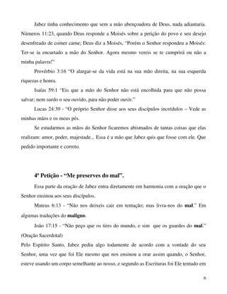 Jabez tinha conhecimento que sem a mão abençoadora de Deus, nada adiantaria. 
Números 11:23, quando Deus responde a Moisés sobre a petição do povo e seu desejo 
desenfreado de comer carne; Deus diz a Moisés, “Porém o Senhor respondeu a Moisés: 
Ter­se ia encurtado a mão do Senhor. Agora mesmo vereis se te cumprirá ou não a 
minha palavra!”
Provérbio 3:16 “O alargar­se da vida está na sua mão direita, na sua esquerda 
riquezas e honra.
Isaías 59:1 “Eis que a mão do Senhor não está encolhida para que não possa 
salvar; nem surdo o seu ouvido, para não poder ouvir.”
Lucas 24:39 ­ “O próprio Senhor disse aos seus discípulos incrédulos – Vede as 
minhas mãos e os meus pés.
Se estudarmos as mãos do Senhor ficaremos abismados de tantas coisas que elas 
realizam: amor, poder, majestade... Essa é a mão que Jabez quis que fosse com ele. Que 
pedido importante e correto.

4ª Petição ­ “Me preserves do mal”.
Essa parte da oração de Jabez entra diretamente em harmonia com a oração que o 
Senhor ensinou aos seus discípulos.
Mateus 6:13 ­ “Não nos deixeis cair em tentação; mas livra­nos do  mal.” Em 
algumas traduções do maligno.
João 17:15 ­ “Não peço que os tires do mundo, e sim  que os guardes do mal.” 
(Oração Sacerdotal)
Pelo   Espírito   Santo,   Jabez   pediu   algo   todamente   de   acordo   com   a   vontade   do   seu 
Senhor, uma vez que foi Ele mesmo que nos ensinou a orar assim quando, o Senhor, 
esteve usando um corpo semelhante ao nosso, e segundo as Escrituras foi Ele tentado em 
6

 