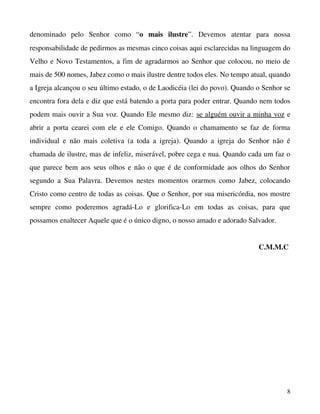 denominado   pelo   Senhor   como   “o   mais   ilustre”.   Devemos   atentar   para   nossa 
responsabilidade de pedirmos as mesmas cinco coisas aqui esclarecidas na linguagem do 
Velho e Novo Testamentos, a fim de agradarmos ao Senhor que colocou, no meio de 
mais de 500 nomes, Jabez como o mais ilustre dentre todos eles. No tempo atual, quando 
a Igreja alcançou o seu último estado, o de Laodicéia (lei do povo). Quando o Senhor se 
encontra fora dela e diz que está batendo a porta para poder entrar. Quando nem todos 
podem mais ouvir a Sua voz. Quando Ele mesmo diz: se alguém ouvir a minha voz e 
abrir a porta cearei  com ele e ele Comigo. Quando o chamamento se faz de forma 
individual   e   não   mais   coletiva   (a   toda   a   igreja).   Quando   a   igreja   do   Senhor   não   é 
chamada de ilustre, mas de infeliz, miserável, pobre cega e nua. Quando cada um faz o 
que parece bem aos seus olhos e não o que é de conformidade aos olhos do Senhor 
segundo   a   Sua   Palavra.   Devemos   nestes   momentos   orarmos   como   Jabez,   colocando 
Cristo como centro de todas as coisas. Que o Senhor, por sua misericórdia, nos mostre 
sempre   como   poderemos   agradá­Lo   e   glorifica­Lo   em   todas   as   coisas,   para   que 
possamos enaltecer Aquele que é o único digno, o nosso amado e adorado Salvador.
C.M.M.C 

8

 