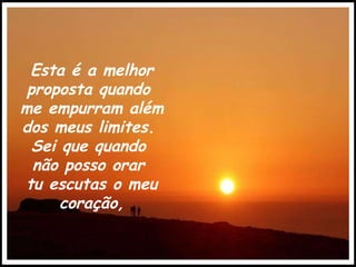 Esta é a melhor proposta quando  me empurram além  dos meus limites.  Sei que quando  não posso orar  tu escutas o meu coração, 