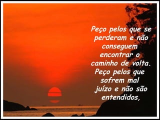 Peço pelos que se perderam e não conseguem  encontrar o  caminho de volta. Peço pelos que  sofrem mal  juízo e não são entendidos, 