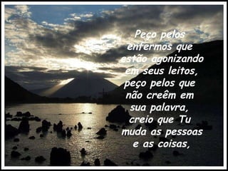Peço pelos  enfermos que  estão agonizando  em seus leitos, peço pelos que  não creêm em  sua palavra,  creio que Tu  muda as pessoas  e as coisas, 