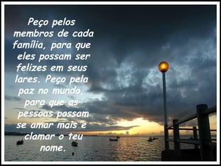 Peço pelos  membros de cada família, para que  eles possam ser felizes em seus  lares. Peço pela  paz no mundo,  para que as  pessoas possam se amar mais e  clamar o teu nome. 