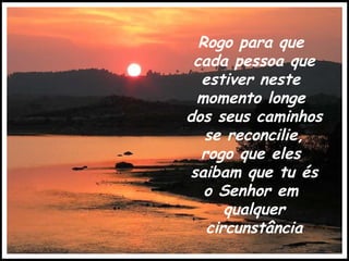 Rogo para que  cada pessoa que estiver neste  momento longe  dos seus caminhos  se reconcilie, rogo que eles  saibam que tu és o Senhor em  qualquer circunstância 