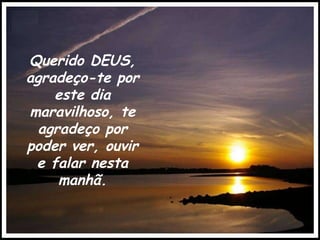 Querido DEUS, agradeço-te por este dia maravilhoso, te agradeço por poder ver, ouvir e falar nesta manhã. 