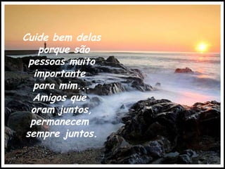 Cuide bem delas porque são pessoas muito importante  para mim... Amigos que  oram juntos, permanecem  sempre juntos. 