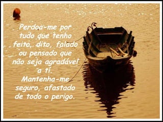 Perdoa-me por tudo que tenho feito, dito, falado ou pensado que não seja agradável a tí. Mantenha-me seguro, afastado de todo o perigo. 
