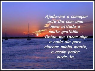 Ajuda-me a começar este dia com uma  nova atitude e  muita gratidão... Deixa-me   fazer algo  a cada dia para  clarear minha mente,  e assim poder  ouvir-te. 