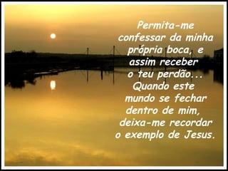 Permita-me confessar da minha própria boca, e assim receber  o teu perdão... Quando este  mundo se fechar dentro de mim,  deixa-me recordar o exemplo de Jesus. 