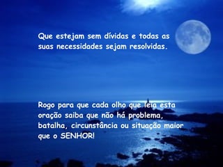 Rogo para que cada olho que leia esta oração saiba que não há problema, batalha, circunstância ou situação maior que o SENHOR! Que estejam sem dívidas e todas as suas necessidades sejam resolvidas. 