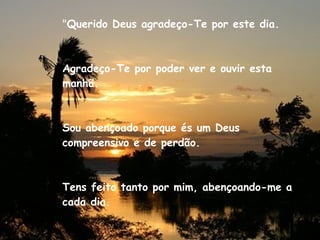 " Querido Deus agradeço-Te por este dia. Agradeço-Te por poder ver e ouvir esta manhã. Sou abençoado porque és um Deus compreensivo e de perdão. Tens feito tanto por mim, abençoando-me a cada dia. 