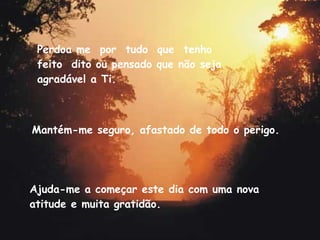 Mantém-me seguro, afastado de todo o perigo. Ajuda-me a começar este dia com uma nova atitude e muita gratidão. Perdoa me  por  tudo  que  tenho  feito  dito ou pensado que não seja agradável a Ti. 