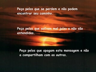 Peço pelos que se perdem e não podem encontrar seu caminho. Peço pelos que sofrem mal juízo e não são entendidos. Peço pelos que apagam esta mensagem e não a compartilham com os outros.  