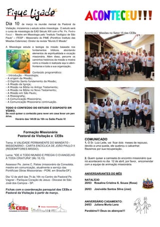 Dia 10 de março na reunião mensal da Pastoral da
Visitação, iniciaremos o estudo sobre missiologia. O estudo será
o curso de missiologia da EAD Século XXI com o Pe. Pe. Pedro
Facci - Mestre em Missiologia pelo “Instituto Teológico de São
Paulo” – ITESP - Missionário do PIME (Pontifício Instituto das
Missões Exteriores) -Diretor da revista “Mundo E Missão”
A Missiologia estuda a teologia da missão baseada nos
fundamentos bíblicos, abordando
elementos de espiritualidade e vocação
missionária. Além disso, percorre os
caminhos históricos da missão e mostra
como a missão é realizada aqui e além-
fronteiras e toda a sua organização.
Conteúdo programático:
- Introdução - Missiologia;
- A origem da Missão;
- O Espírito Santo fundamento da Missão;
- A Missão da Igreja;
- A Missão na Bíblia no Antigo Testamento;
- A Missão na Bíblia no Novo Testamento;
- A Missão em São Paulo;
- A Missiografia;
- A Comunicação Missionária;
- A Comunicação Missionária continuação.
TODO O CONTEÚDO DO ESTUDO É DISPOSTO EM
VÍDEO.
Se você quiser o conteúdo para rever em casa levar um pen
drive.
Horário das 14h30 às 16h no Salão Paulo VI
_______________________
Formação Missionária
Pastoral da Visitação e CEBs
Tema: A VALIDADE PERMANENTE DO MANDATO -
MISSIONÁRIO - CARTA ENCÍCLICA DE JOÃO PAULO II
(REDEMPTORES MISSIO).
Lema: "IDE A TODO MUNDO E PREGAI O EVANGELHO
A TODA CRIATURA" (Mc 16,15)
Assessor Pe. Jaime C. Patias (missionário da Consolata,
mestre em comunicação, atualmente a serviço das
Pontifícias Obras Missionárias - POM, em Brasília-DF)
Dia 12 de abril das 7h às 16h no Centro de Pastoral Pe.
Vagner - Paróquia Coração de Jesus - Diocese de São
José dos Campos - SP.
Fichas com a coordenação paroquial das CEBs e
Pastoral da Visitação à partir de março.
Aconteceu: Missões no Setor 15 das CEBs
COMUNICADO
1. O Sr. Luiz Leite, vai ficar dois meses de repouso,
devido a uma queda, ele quebrou o calcanhar.
Rezemos por sua recuperação.
2. Quem quiser a camiseta do encontro missionário que
irá acontecerá no dia 12 de abril, por favor, encomendar
com a equipe de animação missionária.
ANIVERSARIANTES DO MÊS
NATALÍCIO
20/03 Rosalina Cristina S. Souza (Rosa)
26/03 Josivalda Santos Silva (Josi)
ANIVERSÁRIO CASAMENTO:
24/03 Juliana Murta Lana
Parabéns!!! Deus os abençoe!!!
 