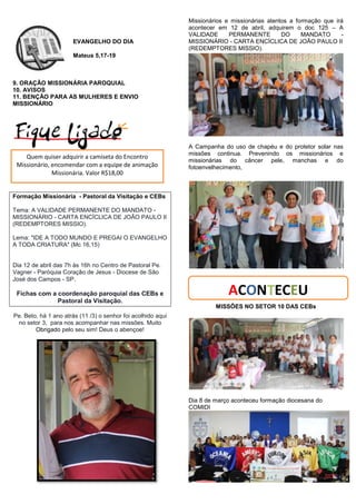 EVANGELHO DO DIA
Mateus 5,17-19
9. ORAÇÃO MISSIONÁRIA PAROQUIAL
10. AVISOS
11. BENÇÂO PARA AS MULHERES E ENVIO
MISSIONÁRIO
Formação Missionária - Pastoral da Visitação e CEBs
Tema: A VALIDADE PERMANENTE DO MANDATO -
MISSIONÁRIO - CARTA ENCÍCLICA DE JOÃO PAULO II
(REDEMPTORES MISSIO).
Lema: "IDE A TODO MUNDO E PREGAI O EVANGELHO
A TODA CRIATURA" (Mc 16,15)
Dia 12 de abril das 7h às 16h no Centro de Pastoral Pe.
Vagner - Paróquia Coração de Jesus - Diocese de São
José dos Campos - SP.
Fichas com a coordenação paroquial das CEBs e
Pastoral da Visitação.
Pe. Beto, há 1 ano atrás (11 /3) o senhor foi acolhido aqui
no setor 3, para nos acompanhar nas missões. Muito
Obrigado pelo seu sim! Deus o abençoe!
Missionários e missionárias atentos a formação que irá
acontecer em 12 de abril, adquirem o doc 125 – A
VALIDADE PERMANENTE DO MANDATO -
MISSIONÁRIO - CARTA ENCÍCLICA DE JOÃO PAULO II
(REDEMPTORES MISSIO).
A Campanha do uso de chapéu e do protetor solar nas
missões continua. Prevenindo os missionários e
missionárias do câncer pele, manchas e do
fotoenvelhecimento,
MISSÕES NO SETOR 10 DAS CEBs
Dia 8 de março aconteceu formação diocesana do
COMIDI
Quem quiser adquirir a camiseta do Encontro
Missionário, encomendar com a equipe de animação
Missionária. Valor R$18,00
ACON ECEU
 