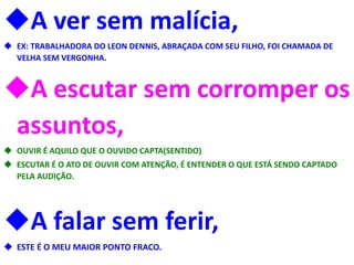 A ver sem malícia,
 EX: TRABALHADORA DO LEON DENNIS, ABRAÇADA COM SEU FILHO, FOI CHAMADA DE
VELHA SEM VERGONHA.
A escutar sem corromper os
assuntos,
 OUVIR É AQUILO QUE O OUVIDO CAPTA(SENTIDO)
 ESCUTAR É O ATO DE OUVIR COM ATENÇÃO, É ENTENDER O QUE ESTÁ SENDO CAPTADO
PELA AUDIÇÃO.
A falar sem ferir,
 ESTE É O MEU MAIOR PONTO FRACO.
 
