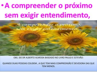 •A compreender o próximo
sem exigir entendimento,
OBS. DO DR ALBERTO ALMEIDA BASEADO NO LIVRO PAULO E ESTEVÃO:
QUANDO DUAS PESSOAS COLIDEM , A QUE TEM MAIS COMPREENSÃO É DEVEDORA DAS QUE
TEM MENOS.
 
