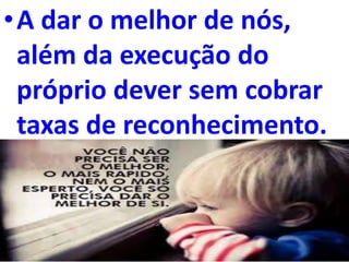 •A dar o melhor de nós,
além da execução do
próprio dever sem cobrar
taxas de reconhecimento.
 