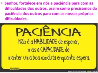• Senhor, fortalece em nós a paciência para com as
dificuldades dos outros, assim como precisamos da
paciência dos outros para com as nossas próprias
dificuldades.
 