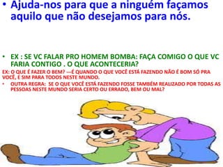 • Ajuda-nos para que a ninguém façamos
aquilo que não desejamos para nós.
• EX : SE VC FALAR PRO HOMEM BOMBA: FAÇA COMIGO O QUE VC
FARIA CONTIGO . O QUE ACONTECERIA?
EX: O QUE É FAZER O BEM? ---É QUANDO O QUE VOCÊ ESTÁ FAZENDO NÃO É BOM SÓ PRA
VOCÊ, E SIM PARA TODOS NESTE MUNDO.
• OUTRA REGRA: SE O QUE VOCÊ ESTÁ FAZENDO FOSSE TAMBÉM REALIZADO POR TODAS AS
PESSOAS NESTE MUNDO SERIA CERTO OU ERRADO, BEM OU MAL?
 