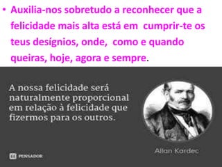 • Auxilia-nos sobretudo a reconhecer que a
felicidade mais alta está em cumprir-te os
teus desígnios, onde, como e quando
queiras, hoje, agora e sempre.
TALVEZ JAMAIS NOS REENCONTRAREMOS NOVAMENTE APÓS NOSSA DESENCARNAÇÃO’
MAS UMA COISA É CERTA: SE CONTINUARMOS SERVINDO A JESUS, CUMPRINDO AS LEIS DE DEUS
E AMANDO NOSSO PRÓXIMO SEREMOS FELIZES EM QUALQUER LUGAR DO UNIVERSO.
 
