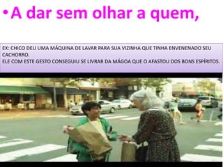 •A dar sem olhar a quem,
EX: CHICO DEU UMA MÁQUINA DE LAVAR PARA SUA VIZINHA QUE TINHA ENVENENADO SEU
CACHORRO.
ELE COM ESTE GESTO CONSEGUIU SE LIVRAR DA MÁGOA QUE O AFASTOU DOS BONS ESPÍRITOS.
 