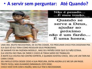 • A servir sem perguntar: Até Quando?
UMA SRA. MUITO NECESSITADA, DE OUTRA CIDADE, FOI PROCURAR CHICO POIS DISSERAM PRA
ELA QUE SÓ ELE TERIA COMO RESOLVER SEUS PROBLEMAS.
DE MANHÃ FOI NA FAZENDA MODELO , MAS SEU PATRÃO DISSE QUE ELE NÃO ESTAVA.
ELA VOLTOU NO FINAL DA TARDE E CHICO JÁ TINHA SAÍDO DO TRABALHO.
À NOITE ELA VOLTOU NO CENTRO ESPÍRITA, E QUANDO AVISTOU CHICO, DEU-LHE UM TAPA NA
CARA E DISSE:
SEU INFELIZ ESTOU DESDE CEDO A SUA PROCURA, ENTRA AGORA LÁ E ME DÁ UM PASSE.
TRISTE FICOU, MAS OLHANDO EMMANUEL ESTE DISSE:
CHICO VOCÊ ESTÁ COM A RAZÃO, MAS ELA TEM A NECESSIDADE.
 