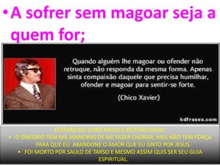 •A sofrer sem magoar seja a
quem for;
ESTEVÃO DO LIVRO PAULO E ESTEVÃO DISSE:
• O SINÉDRIO TEM MIL MANEIRAS DE ME FAZER CHORAR, MAS NÃO TEM FORÇA
PARA QUE EU ABANDONE O AMOR QUE EU SINTO POR JESUS.
• FOI MORTO POR SAULO DE TARSO E MESMO ASSIM QUIS SER SEU GUIA
ESPIRITUAL.
 