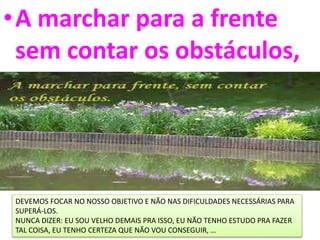 •A marchar para a frente
sem contar os obstáculos,
DEVEMOS FOCAR NO NOSSO OBJETIVO E NÃO NAS DIFICULDADES NECESSÁRIAS PARA
SUPERÁ-LOS.
NUNCA DIZER: EU SOU VELHO DEMAIS PRA ISSO, EU NÃO TENHO ESTUDO PRA FAZER
TAL COISA, EU TENHO CERTEZA QUE NÃO VOU CONSEGUIR, …
 