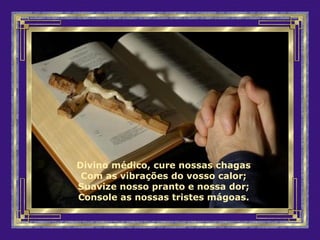 Divino médico, cure nossas chagas
Com as vibrações do vosso calor;
Suavize nosso pranto e nossa dor;
Console as nossas tristes mágoas.
 