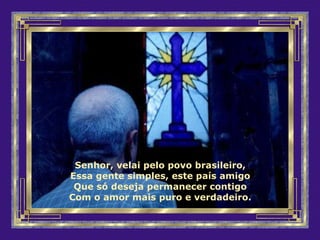 Senhor, velai pelo povo brasileiro,
Essa gente simples, este país amigo
Que só deseja permanecer contigo
Com o amor mais puro e verdadeiro.
 