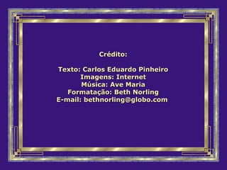 Crédito:Crédito:
Texto: Carlos Eduardo PinheiroTexto: Carlos Eduardo Pinheiro
Imagens: InternetImagens: Internet
Música: Ave MariaMúsica: Ave Maria
Formatação: Beth NorlingFormatação: Beth Norling
E-mail:E-mail: bethnorling@globo.combethnorling@globo.com
 