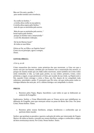 Mas em Vós está o perdão, *
para serdes temido com reverência.

Eu confio no Senhor, *
a minha alma confia na sua palavra.
A minha alma espera pelo Senhor, *
mais do que as sentinelas pela aurora.
Mais do que as sentinelas pela aurora, *
Israel espera pelo Senhor,
porque no Senhor está a misericórdia *
e com Ele abundante redenção.
Ele há-de libertar Israel *
de todas as suas faltas.
Glória ao Pai, ao Filho e ao Espírito Santo*
Como era no princípio, agora e sempre,
Ámen.

LEITURA BÍBLICA
1 Cor 15, 20-26
Cristo ressuscitou dos mortos, como primícias dos que morreram. 21 Uma vez que a
morte veio por um homem, também por um homem veio a ressurreição dos mortos; 22
porque do mesmo modo que em Adão todos morreram, assim também em Cristo todos
serão restituídos à vida. 23 Cada qual, porém, na sua ordem: primeiro, Cristo, como
primícias; a seguir, os que pertencem a Cristo, por ocasião da sua vinda. 24 Depois será o
fim, quando Cristo entregar o reino a Deus, seu Pai, depois de ter aniquilado toda
soberania, autoridade e poder. É necessário que Ele reine, até que tenha posto todos os
inimigos debaixo dos seus pés. 26 E o último inimigo a ser aniquilado é a morte.

PRECES
1.

Rezemos pelos Papas, Bispos, Sacerdotes e por todos os que se dedicaram ao
anúncio do Evangelho:

Imploramos, Senhor, a Vossa Misericórdia para os Vossos servos que trabalharam na
dilatação do Evagelho, para que mereçam entrar na posse do Reino dos Céus. Por Jesus
Cristo, Nosso Senhor. Ámen.

2. Rezemos pelos nossos familiares, amigos, benfeitores e conhecidos que já
partiram deste mundo:
Senhor, que perdoais os pecados e quereis a salvação de todos: por intercessão da Virgem
Maria e de todos os Santos, concedei aos nossos familiares, amigos e conhecidos a alegria
da bem-aventurança eterna. Por Cristo, Nosso Senhor. Ámen.

 