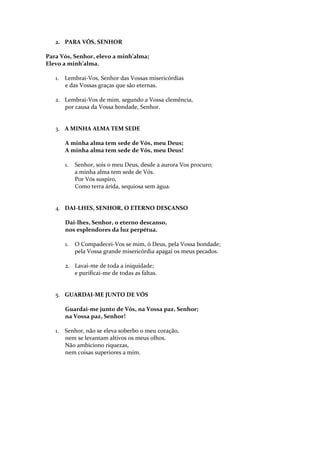 2. PARA VÓS, SENHOR
Para Vós, Senhor, elevo a minh’alma;
Elevo a minh’alma.
1.

Lembrai-Vos, Senhor das Vossas misericórdias
e das Vossas graças que são eternas.

2. Lembrai-Vos de mim, segundo a Vossa clemência,
por causa da Vossa bondade, Senhor.

3. A MINHA ALMA TEM SEDE
A minha alma tem sede de Vós, meu Deus;
A minha alma tem sede de Vós, meu Deus!
1.

Senhor, sois o meu Deus, desde a aurora Vos procuro;
a minha alma tem sede de Vós.
Por Vós suspiro,
Como terra árida, sequiosa sem água.

4. DAI-LHES, SENHOR, O ETERNO DESCANSO
Dai-lhes, Senhor, o eterno descanso,
nos esplendores da luz perpétua.
1.

O Compadecei-Vos se mim, ó Deus, pela Vossa bondade;
pela Vossa grande misericórdia apagai os meus pecados.

2. Lavai-me de toda a iniquidade;
e purificai-me de todas as faltas.

5. GUARDAI-ME JUNTO DE VÓS
Guardai-me junto de Vós, na Vossa paz, Senhor;
na Vossa paz, Senhor!
1.

Senhor, não se eleva soberbo o meu coração,
nem se levantam altivos os meus olhos.
Não ambiciono riquezas,
nem coisas superiores a mim.

 