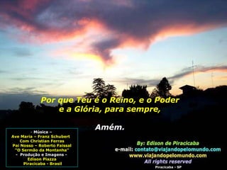 Por que Teu é o Reino, e o Poder e a Glória, para sempre, Amém.  Música –  Ave Maria – Franz Schubert  Com Christian Ferras Pai Nosso – Roberto Faissal “ O Sermão da Montanha” -  Produção e Imagens -  Edison Piazza Piracicaba - Brasil Piracicaba - SP 