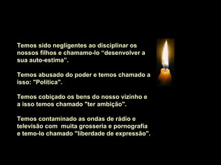 Temos sido negligentes ao disciplinar os
nossos filhos e chamamo-lo “desenvolver a
sua auto-estima”.
Temos abusado do poder e temos chamado a
isso: "Política".
Temos cobiçado os bens do nosso vizinho e
a isso temos chamado "ter ambição".
Temos contaminado as ondas de rádio e
televisão com muita grosseria e pornografia
e temo-lo chamado "liberdade de expressão".
 