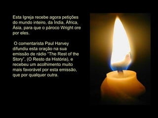 Esta Igreja recebe agora petições 
do mundo inteiro, da Índia, África, 
Ásia, para que o pároco Wright ore 
por eles.
 O comentarista Paul Harvey 
difundiu esta oração na sua 
emissão de rádio “The Rest of the 
Story”, (O Resto da História), e 
recebeu um acolhimento muito 
mais favorável por esta emissão, 
que por qualquer outra.
 