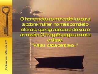 O homem deu as mercadorias para a pobre mulher no mais completo silêncio, que agradeceu e deixou o armazém. O freguês pagou a conta e disse: "Valeu  cada centavo..." A Chave nas Mãos da Fé! 