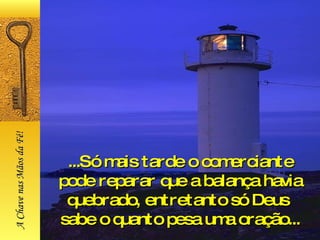 ...Só mais tarde o comerciante pode reparar que a balança havia quebrado, entretanto só Deus  sabe o quanto pesa uma oração... A Chave nas Mãos da Fé! 