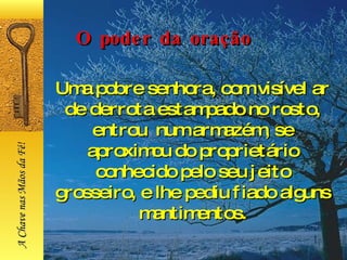 Uma pobre senhora, com visível ar de derrota estampado no rosto, entrou  num armazém, se aproximou do proprietário conhecido pelo seu jeito grosseiro, e lhe pediu fiado alguns mantimentos. O poder da oração A Chave nas Mãos da Fé! 
